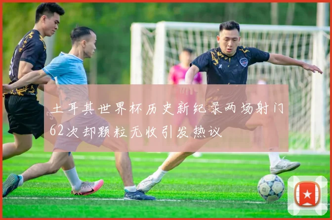 土耳其世界杯历史新纪录两场射门62次却颗粒无收引发热议