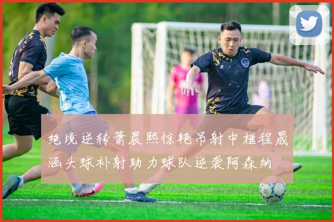 绝境逆转萧晨熙惊艳吊射中框程晟涵头球补射助力球队逆袭阿森纳