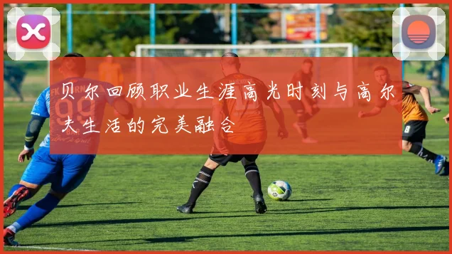 贝尔回顾职业生涯高光时刻与高尔夫生活的完美融合