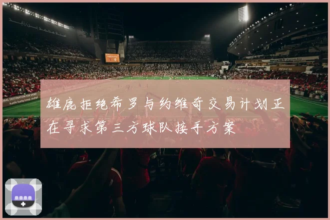雄鹿拒绝希罗与约维奇交易计划正在寻求第三方球队接手方案