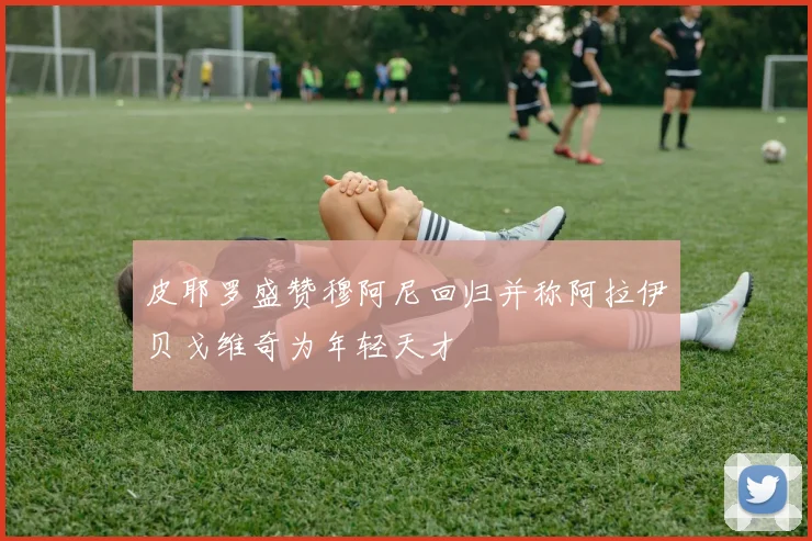 皮耶罗盛赞穆阿尼回归并称阿拉伊贝戈维奇为年轻天才