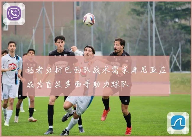 记者分析巴西队战术需求库尼亚应成为首发多面手助力球队
