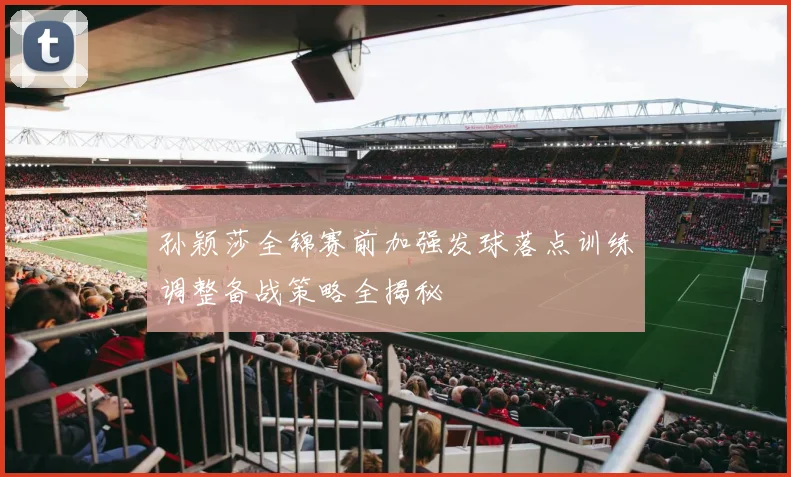 孙颖莎全锦赛前加强发球落点训练调整备战策略全揭秘
