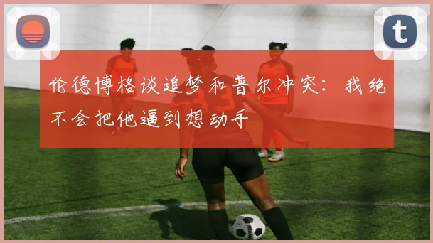 伦德博格谈追梦和普尔冲突：我绝不会把他逼到想动手