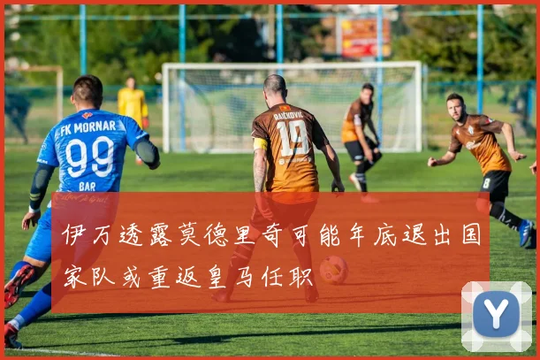 伊万透露莫德里奇可能年底退出国家队或重返皇马任职