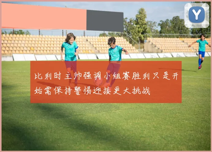 比利时主帅强调小组赛胜利只是开始需保持警惕迎接更大挑战