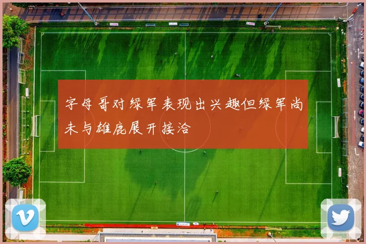 字母哥对绿军表现出兴趣但绿军尚未与雄鹿展开接洽