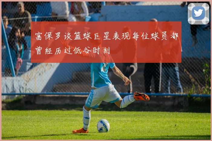 富保罗谈篮球巨星表现每位球员都曾经历过低谷时刻