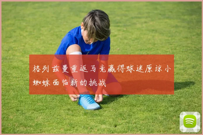 格列兹曼重返马竞赢得球迷原谅小蜘蛛面临新的挑战