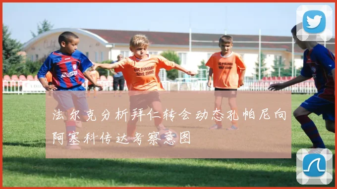 法尔克分析拜仁转会动态孔帕尼向阿塞科传达考察意图