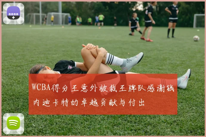 WCBA得分王意外被裁王牌队感谢钱内迪卡特的卓越贡献与付出