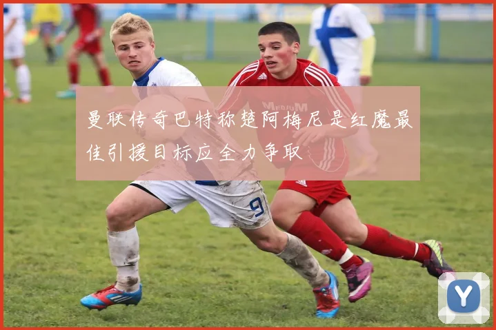 曼联传奇巴特称楚阿梅尼是红魔最佳引援目标应全力争取