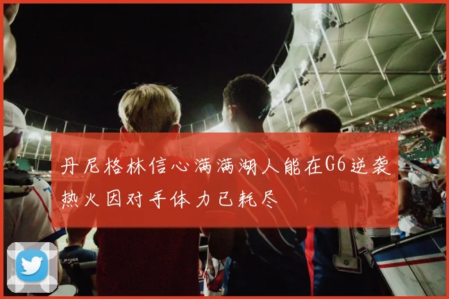 丹尼格林信心满满湖人能在G6逆袭热火因对手体力已耗尽