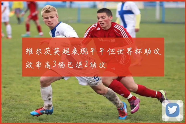 维尔茨英超表现平平但世界杯助攻效率高3场已送2助攻
