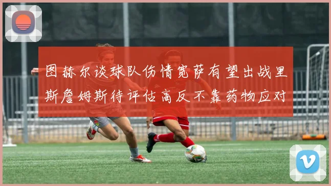 图赫尔谈球队伤情宽萨有望出战里斯詹姆斯待评估高反不靠药物应对
